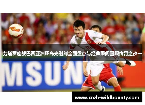 劳塔罗鏖战巴西亚洲杯高光时刻全面盘点与经典瞬间回顾传奇之夜一